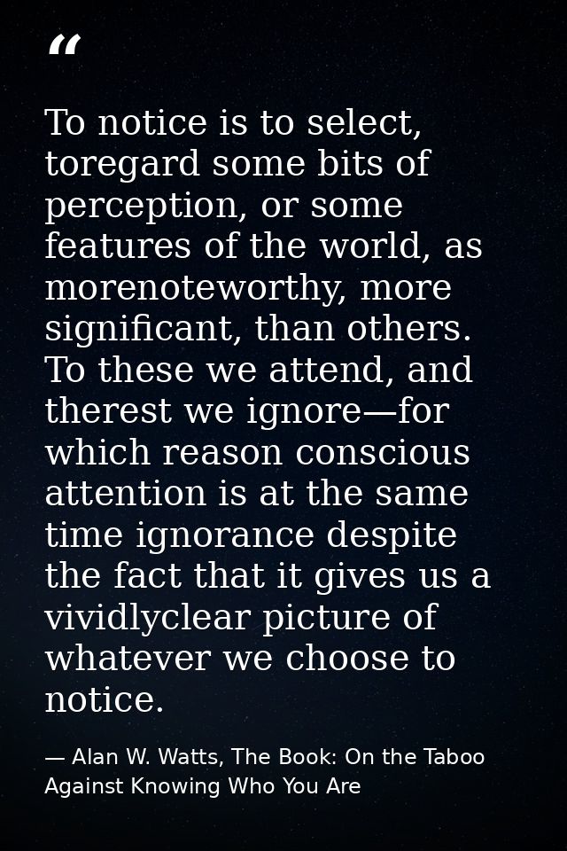 To notice is to select, toregard some bits of perception, or some features of the world, as morenoteworthy, more signifi — Alan W. Watts, The Book: On the Taboo Against Knowing Who You Are