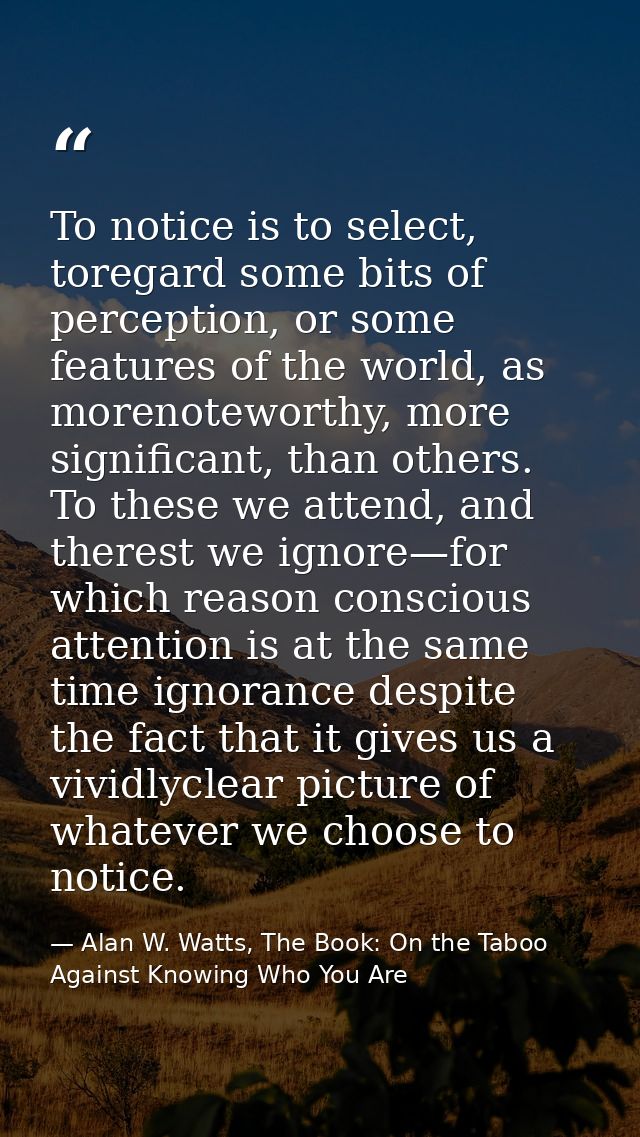 To notice is to select, toregard some bits of perception, or some features of the world, as morenoteworthy, more signifi — Alan W. Watts, The Book: On the Taboo Against Knowing Who You Are