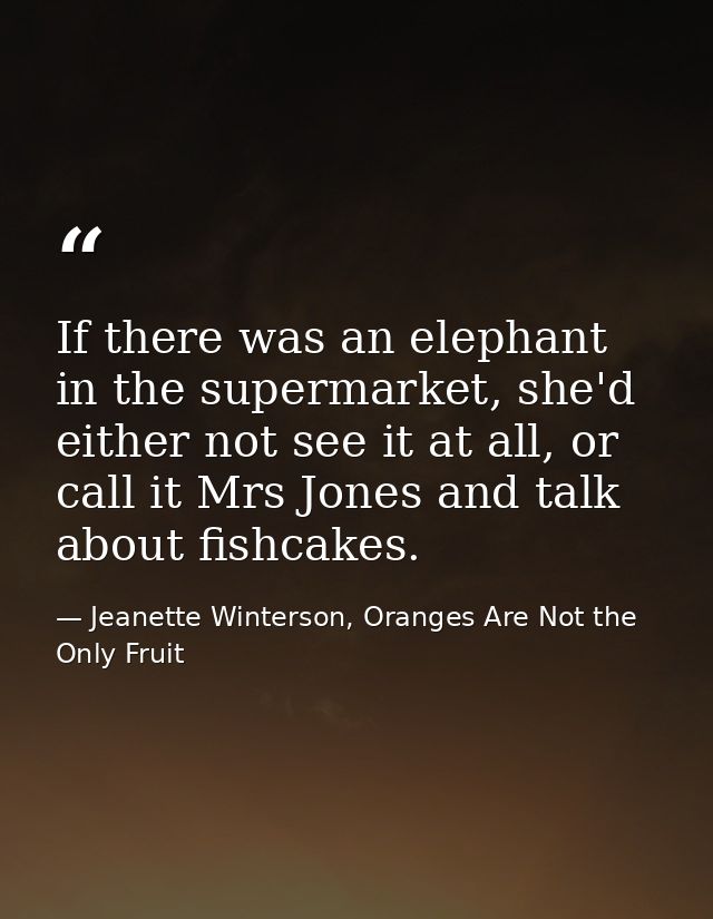 If there was an elephant in the supermarket, she'd either not see it at all, or call it Mrs Jones and talk about fishcak — Jeanette Winterson, Oranges Are Not the Only Fruit