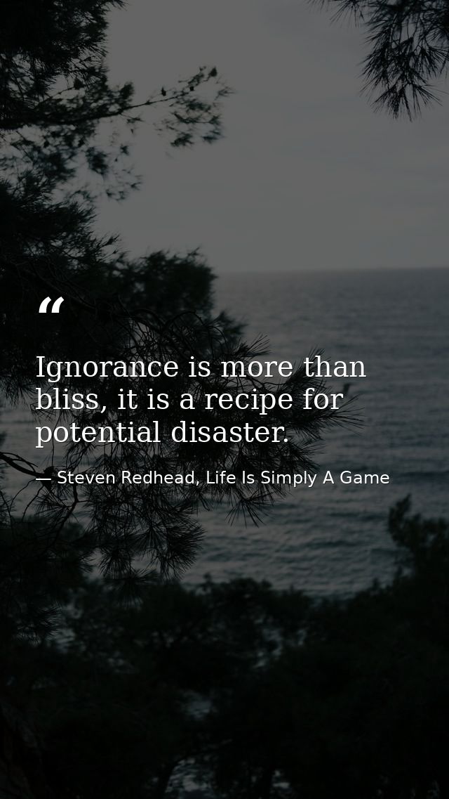 Ignorance is more than bliss, it is a recipe for potential disaster. — Steven Redhead, Life Is Simply A Game