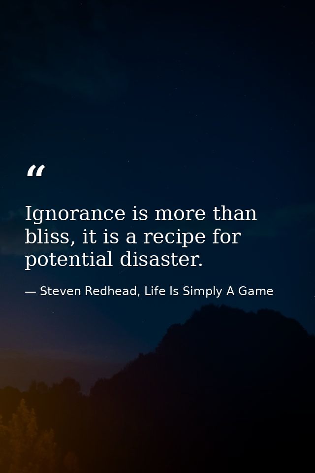 Ignorance is more than bliss, it is a recipe for potential disaster. — Steven Redhead, Life Is Simply A Game