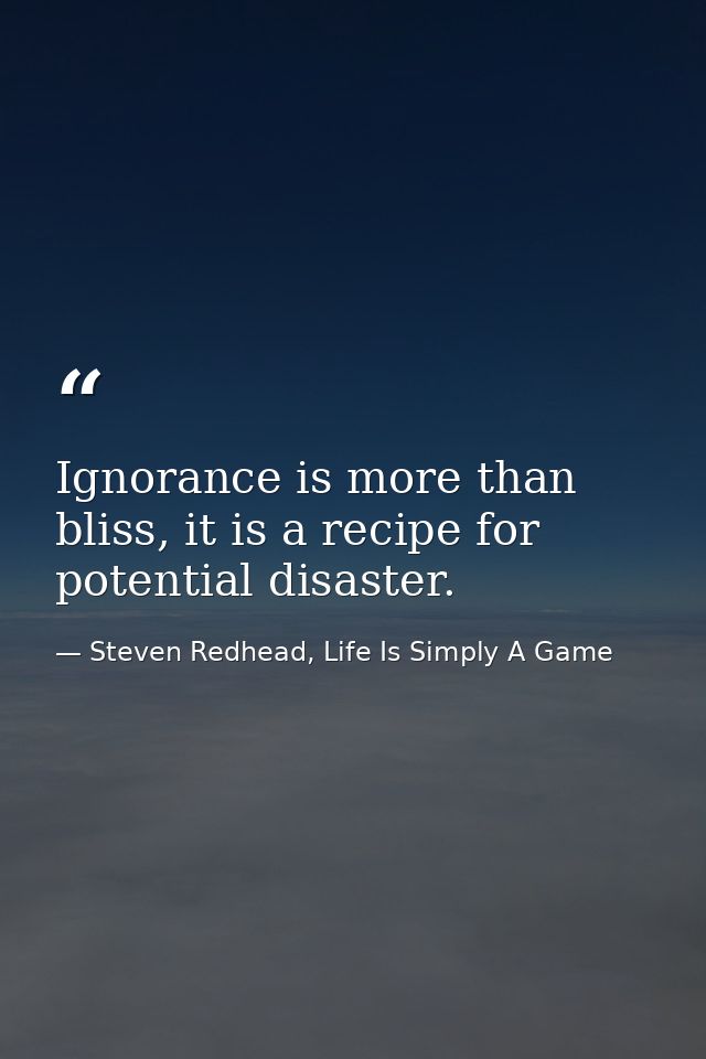 Ignorance is more than bliss, it is a recipe for potential disaster. — Steven Redhead, Life Is Simply A Game