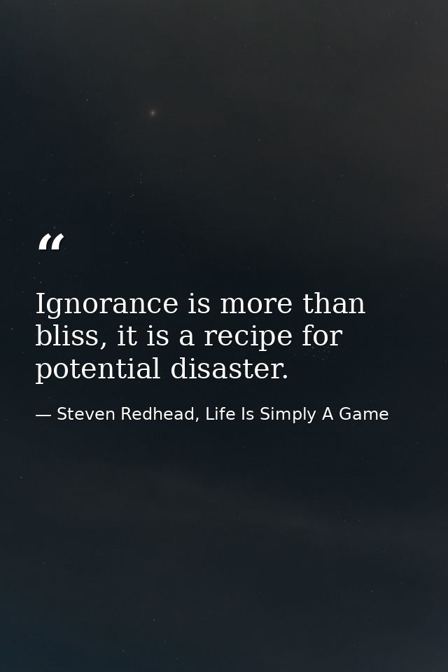 Ignorance is more than bliss, it is a recipe for potential disaster. — Steven Redhead, Life Is Simply A Game