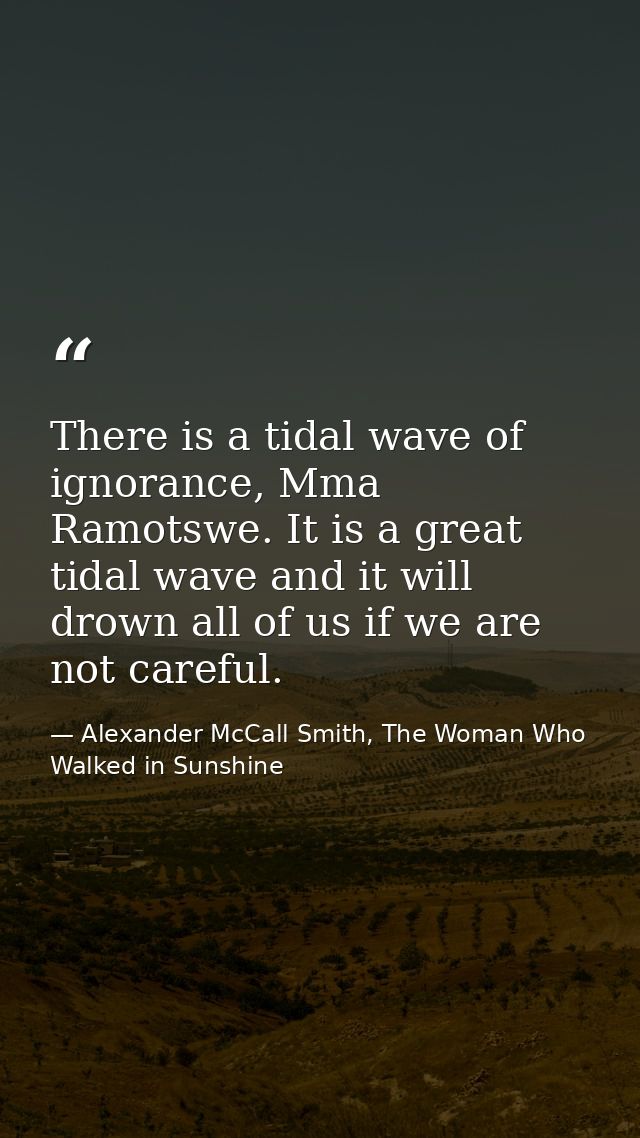 There is a tidal wave of ignorance, Mma Ramotswe. It is a great tidal wave and it will drown all of us if we are not car — Alexander McCall Smith, The Woman Who Walked in Sunshine