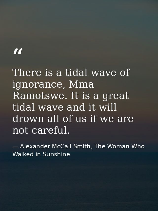 There is a tidal wave of ignorance, Mma Ramotswe. It is a great tidal wave and it will drown all of us if we are not car — Alexander McCall Smith, The Woman Who Walked in Sunshine