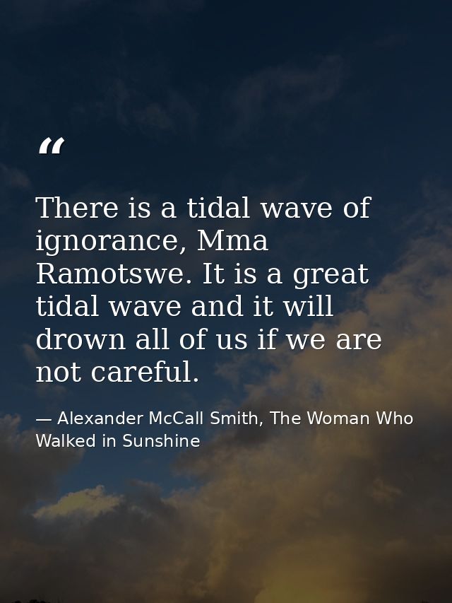 There is a tidal wave of ignorance, Mma Ramotswe. It is a great tidal wave and it will drown all of us if we are not car — Alexander McCall Smith, The Woman Who Walked in Sunshine