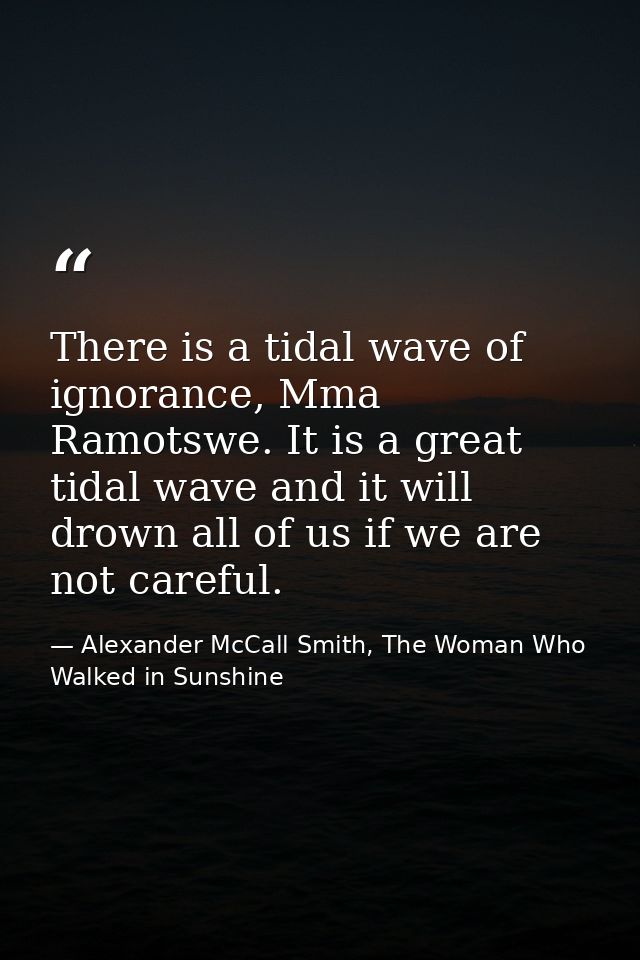 There is a tidal wave of ignorance, Mma Ramotswe. It is a great tidal wave and it will drown all of us if we are not car — Alexander McCall Smith, The Woman Who Walked in Sunshine