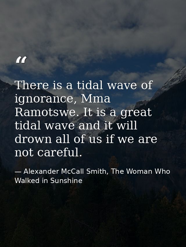 There is a tidal wave of ignorance, Mma Ramotswe. It is a great tidal wave and it will drown all of us if we are not car — Alexander McCall Smith, The Woman Who Walked in Sunshine