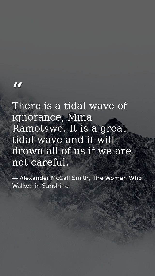 There is a tidal wave of ignorance, Mma Ramotswe. It is a great tidal wave and it will drown all of us if we are not car — Alexander McCall Smith, The Woman Who Walked in Sunshine