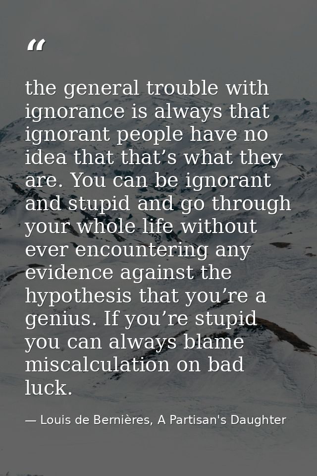 the general trouble with ignorance is always that ignorant people have no idea that that’s what they are. You can be ign — Louis de Bernières, A Partisan's Daughter