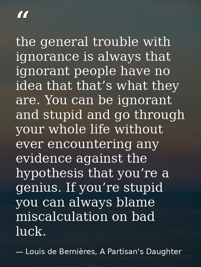 the general trouble with ignorance is always that ignorant people have no idea that that’s what they are. You can be ign — Louis de Bernières, A Partisan's Daughter