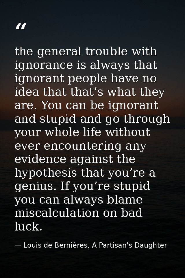 the general trouble with ignorance is always that ignorant people have no idea that that’s what they are. You can be ign — Louis de Bernières, A Partisan's Daughter