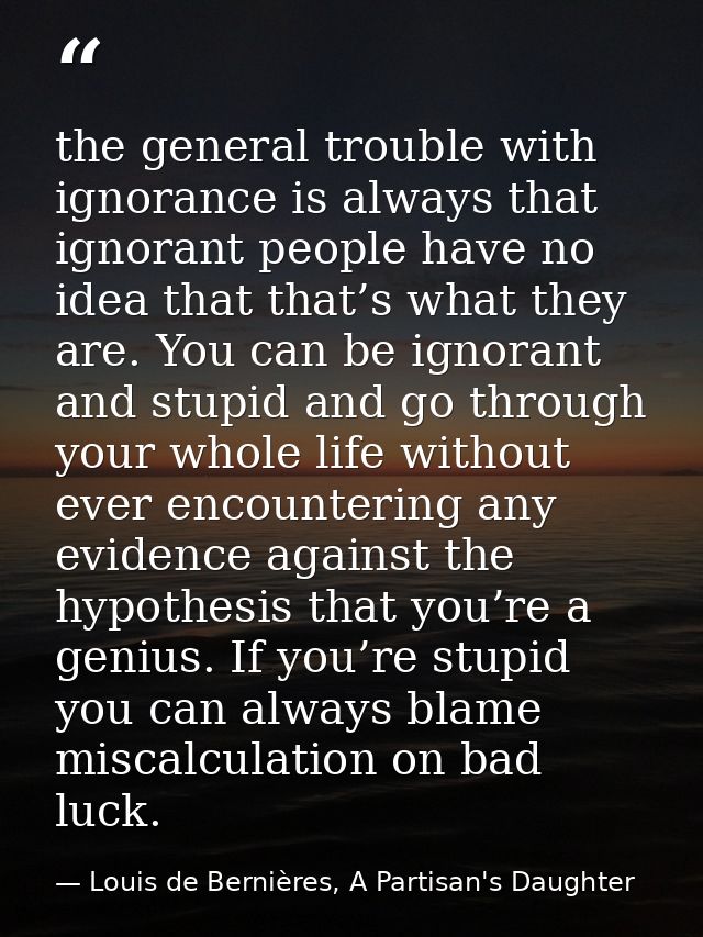 the general trouble with ignorance is always that ignorant people have no idea that that’s what they are. You can be ign — Louis de Bernières, A Partisan's Daughter