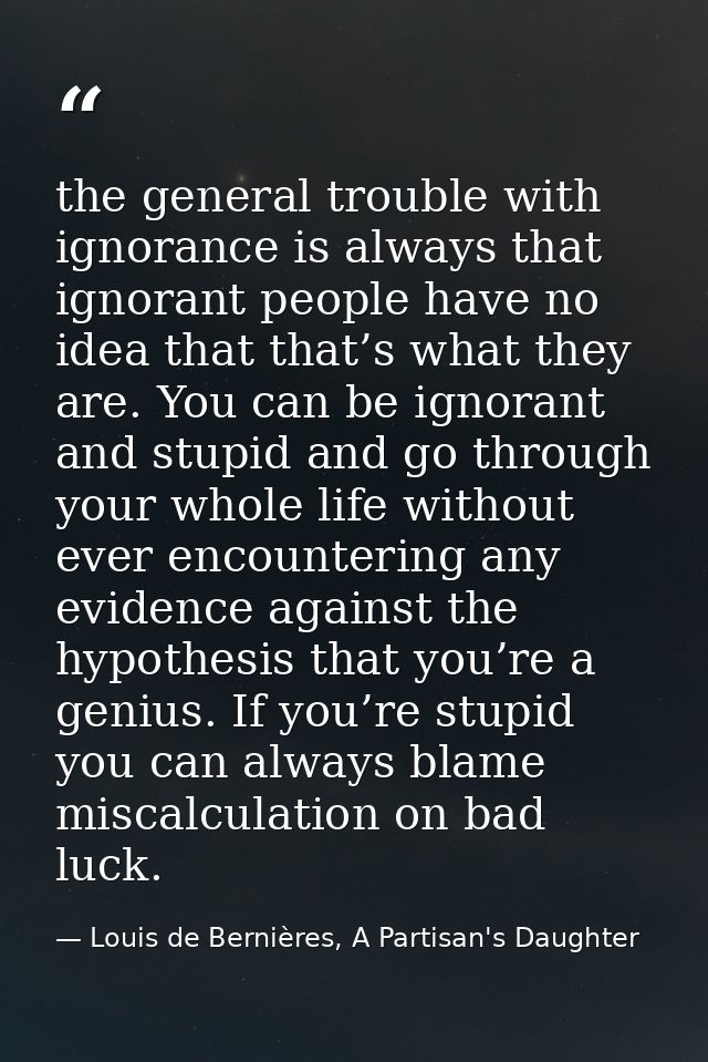 the general trouble with ignorance is always that ignorant people have no idea that that’s what they are. You can be ign — Louis de Bernières, A Partisan's Daughter