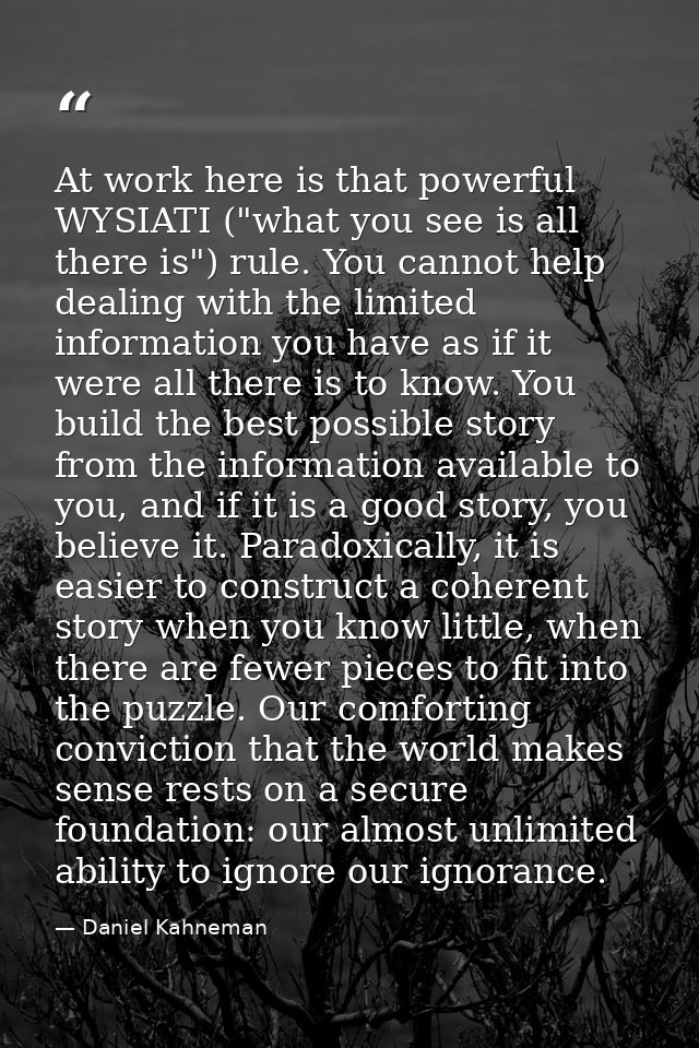 At work here is that powerful WYSIATI ("what you see is all there is") rule. You cannot help dealing with the limited in — Daniel Kahneman