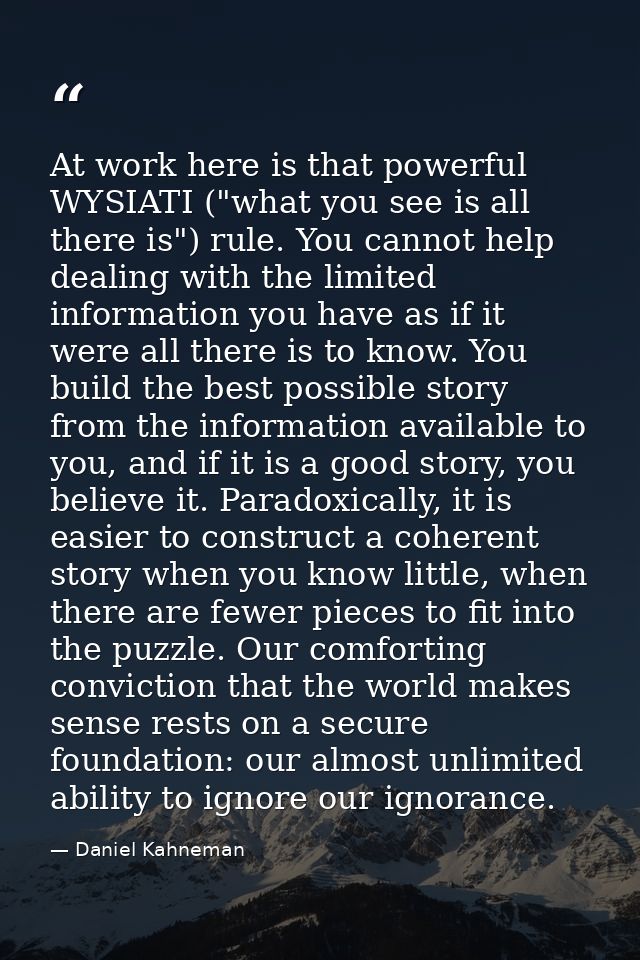 At work here is that powerful WYSIATI ("what you see is all there is") rule. You cannot help dealing with the limited in — Daniel Kahneman