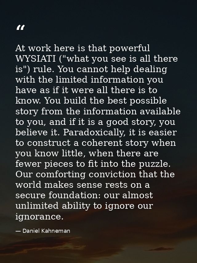 At work here is that powerful WYSIATI ("what you see is all there is") rule. You cannot help dealing with the limited in — Daniel Kahneman