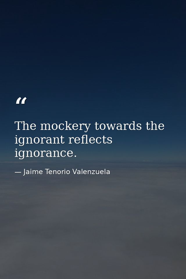 The mockery towards the ignorant reflects ignorance. — Jaime Tenorio Valenzuela