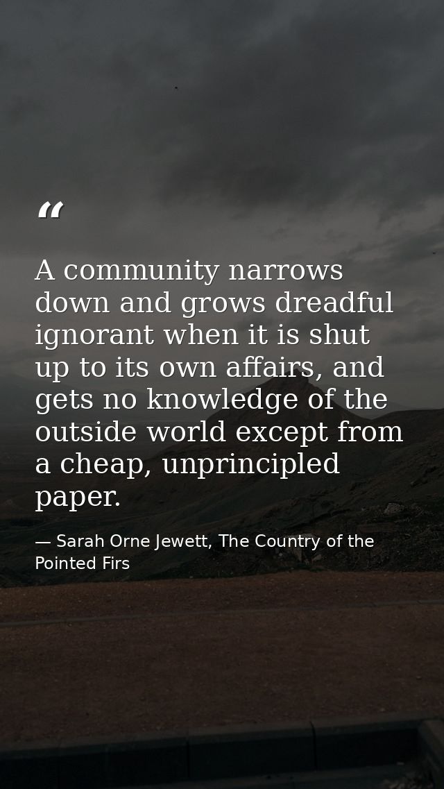 A community narrows down and grows dreadful ignorant when it is shut up to its own affairs, and gets no knowledge of the — Sarah Orne Jewett, The Country of the Pointed Firs