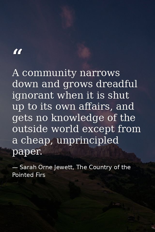 A community narrows down and grows dreadful ignorant when it is shut up to its own affairs, and gets no knowledge of the — Sarah Orne Jewett, The Country of the Pointed Firs
