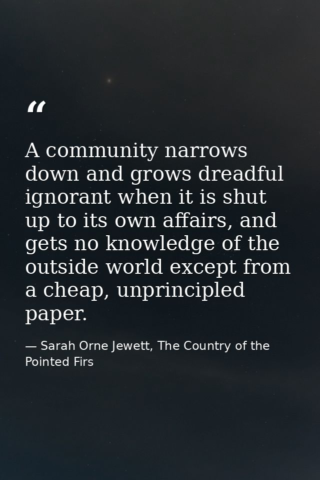 A community narrows down and grows dreadful ignorant when it is shut up to its own affairs, and gets no knowledge of the — Sarah Orne Jewett, The Country of the Pointed Firs