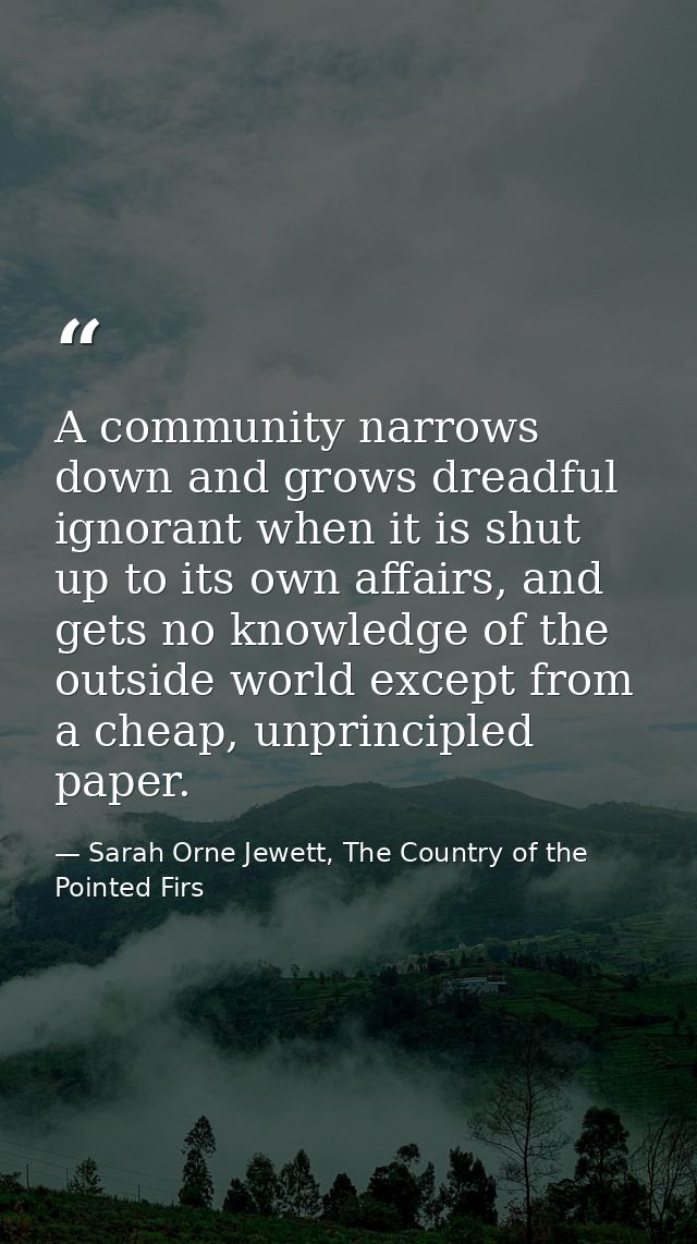 A community narrows down and grows dreadful ignorant when it is shut up to its own affairs, and gets no knowledge of the — Sarah Orne Jewett, The Country of the Pointed Firs