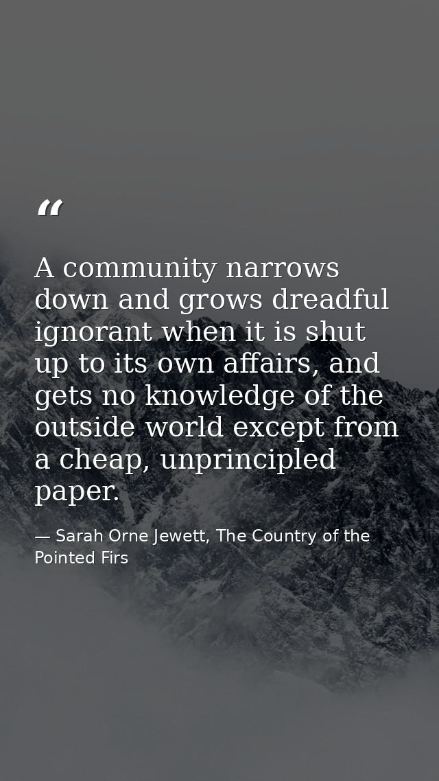 A community narrows down and grows dreadful ignorant when it is shut up to its own affairs, and gets no knowledge of the — Sarah Orne Jewett, The Country of the Pointed Firs