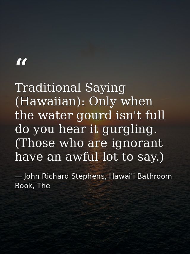 Traditional Saying (Hawaiian): Only when the water gourd isn't full do you hear it gurgling. (Those who are ignorant hav — John Richard Stephens, Hawai'i Bathroom Book, The