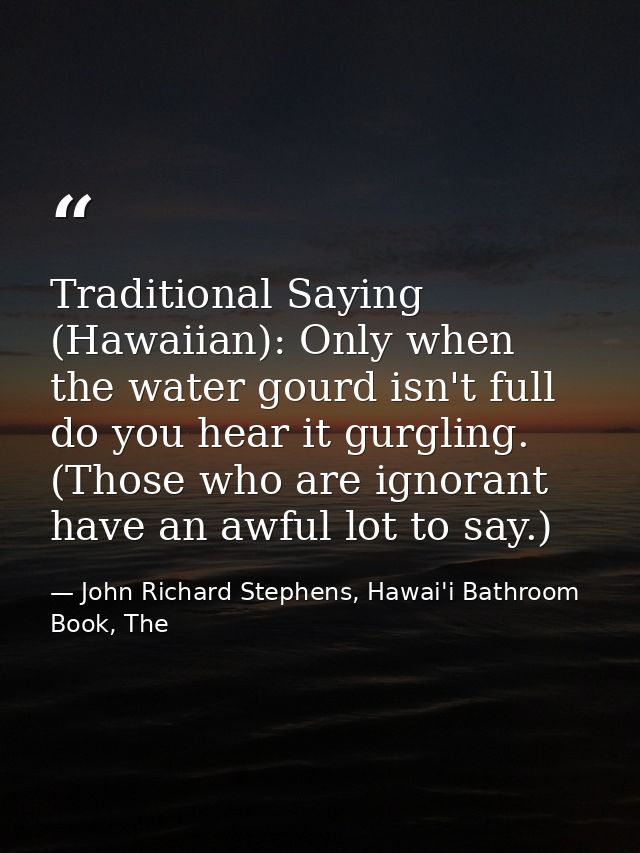 Traditional Saying (Hawaiian): Only when the water gourd isn't full do you hear it gurgling. (Those who are ignorant hav — John Richard Stephens, Hawai'i Bathroom Book, The