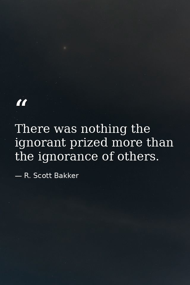 There was nothing the ignorant prized more than the ignorance of others. — R. Scott Bakker