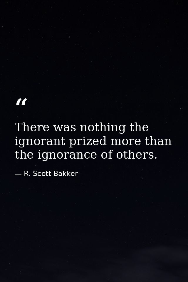 There was nothing the ignorant prized more than the ignorance of others. — R. Scott Bakker