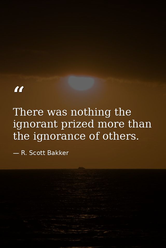 There was nothing the ignorant prized more than the ignorance of others. — R. Scott Bakker