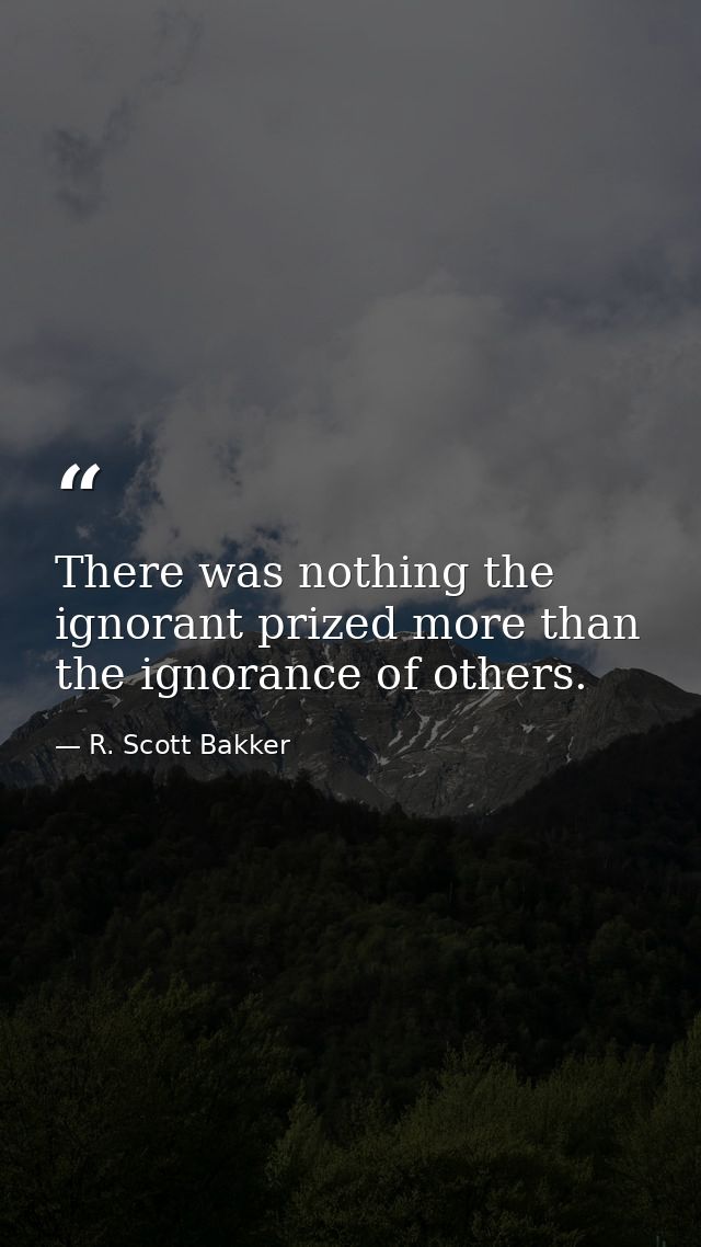 There was nothing the ignorant prized more than the ignorance of others. — R. Scott Bakker