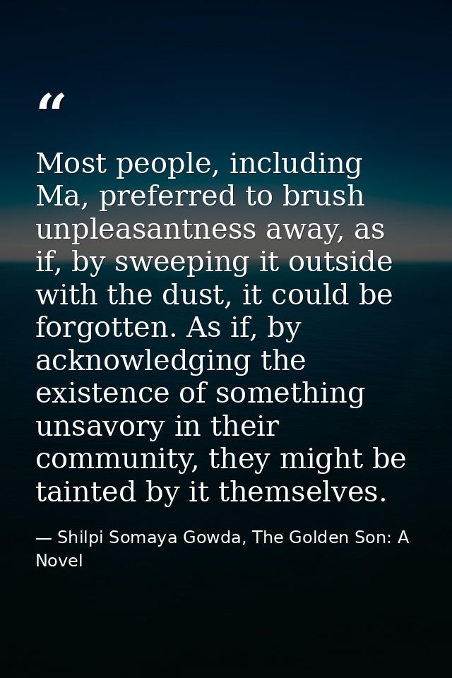 Most people, including Ma, preferred to brush unpleasantness away, as if, by sweeping it outside with the dust, it could — Shilpi Somaya Gowda, The Golden Son: A Novel