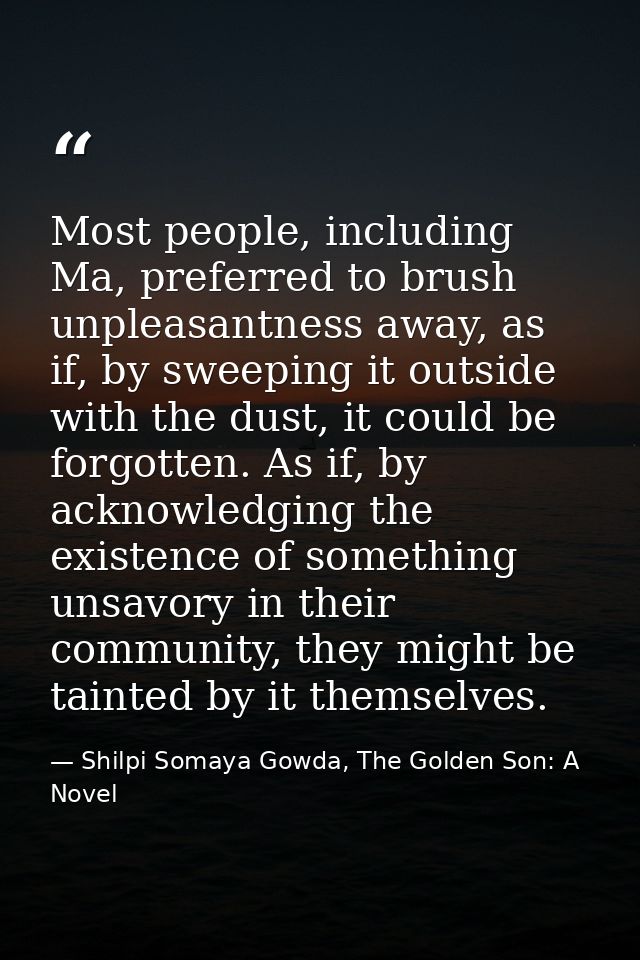 Most people, including Ma, preferred to brush unpleasantness away, as if, by sweeping it outside with the dust, it could — Shilpi Somaya Gowda, The Golden Son: A Novel