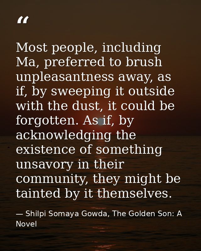 Most people, including Ma, preferred to brush unpleasantness away, as if, by sweeping it outside with the dust, it could — Shilpi Somaya Gowda, The Golden Son: A Novel