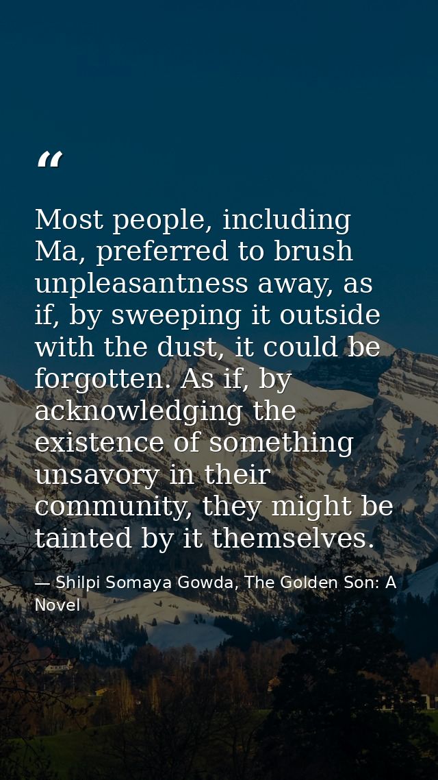 Most people, including Ma, preferred to brush unpleasantness away, as if, by sweeping it outside with the dust, it could — Shilpi Somaya Gowda, The Golden Son: A Novel
