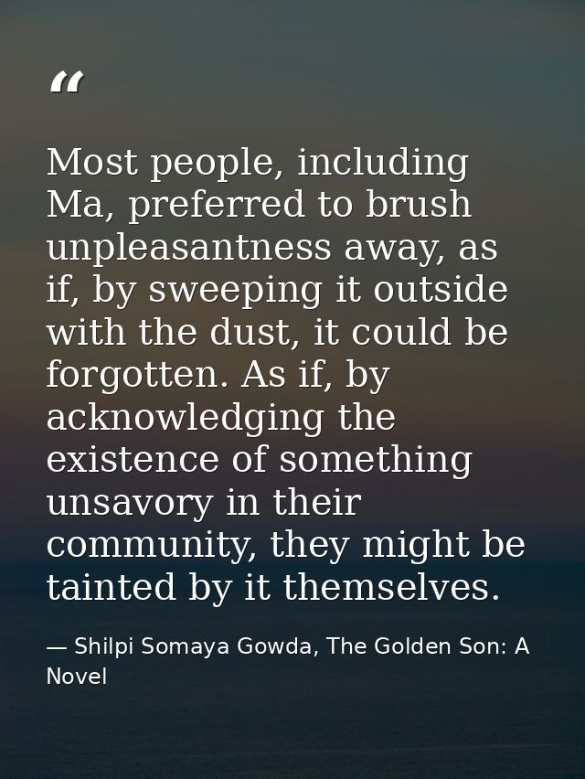 Most people, including Ma, preferred to brush unpleasantness away, as if, by sweeping it outside with the dust, it could — Shilpi Somaya Gowda, The Golden Son: A Novel