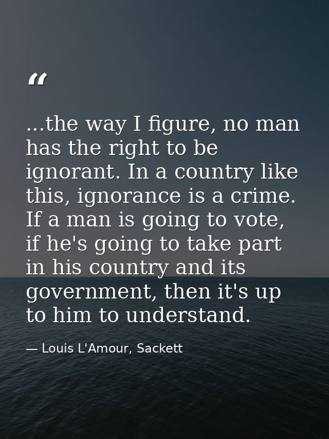 ...the way I figure, no man has the right to be ignorant. In a country like this, ignorance is a crime. If a man is goin — Louis L'Amour, Sackett