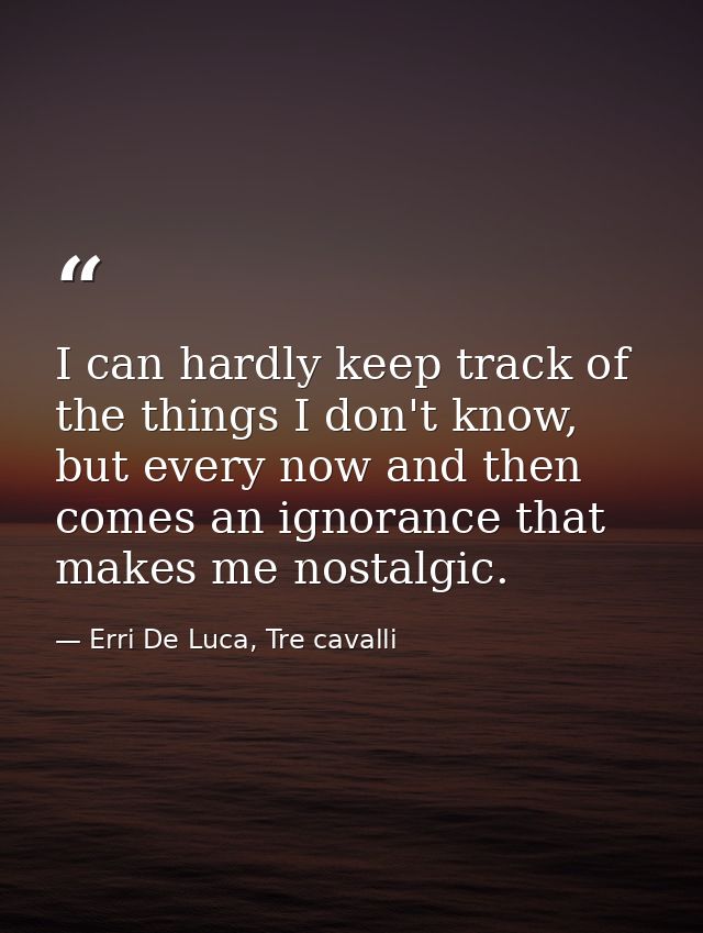I can hardly keep track of the things I don't know, but every now and then comes an ignorance that makes me nostalgic. — Erri De Luca, Tre cavalli