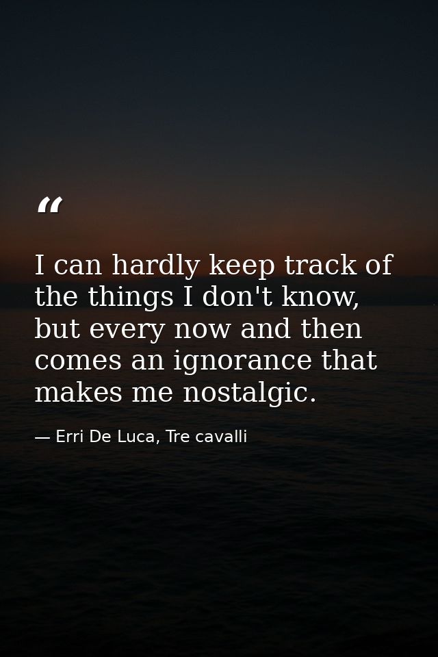 I can hardly keep track of the things I don't know, but every now and then comes an ignorance that makes me nostalgic. — Erri De Luca, Tre cavalli