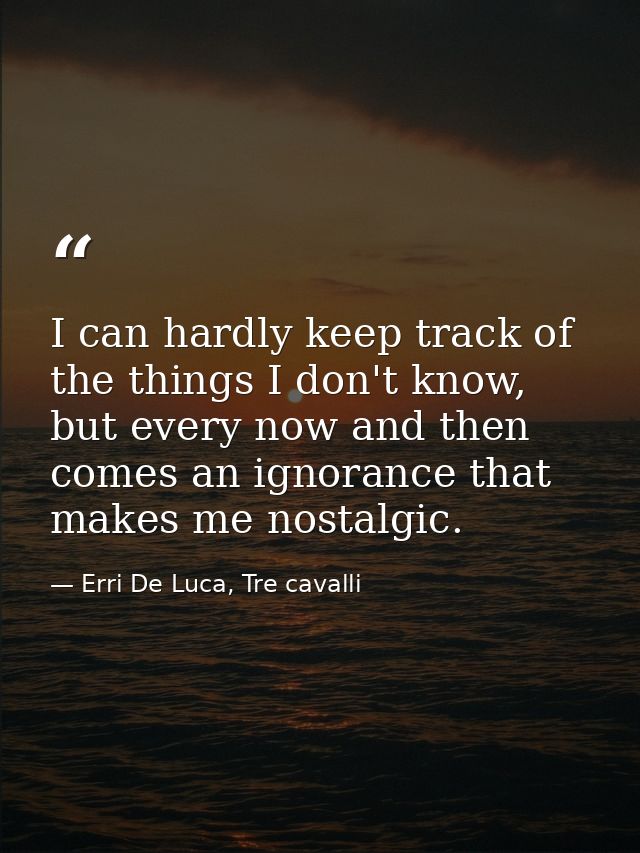 I can hardly keep track of the things I don't know, but every now and then comes an ignorance that makes me nostalgic. — Erri De Luca, Tre cavalli