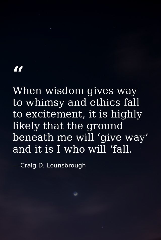 When wisdom gives way to whimsy and ethics fall to excitement, it is highly likely that the ground beneath me will ‘give — Craig D. Lounsbrough