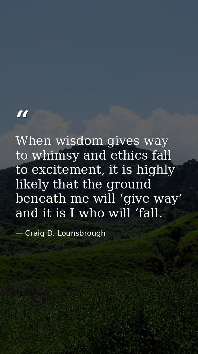 When wisdom gives way to whimsy and ethics fall to excitement, it is highly likely that the ground beneath me will ‘give — Craig D. Lounsbrough