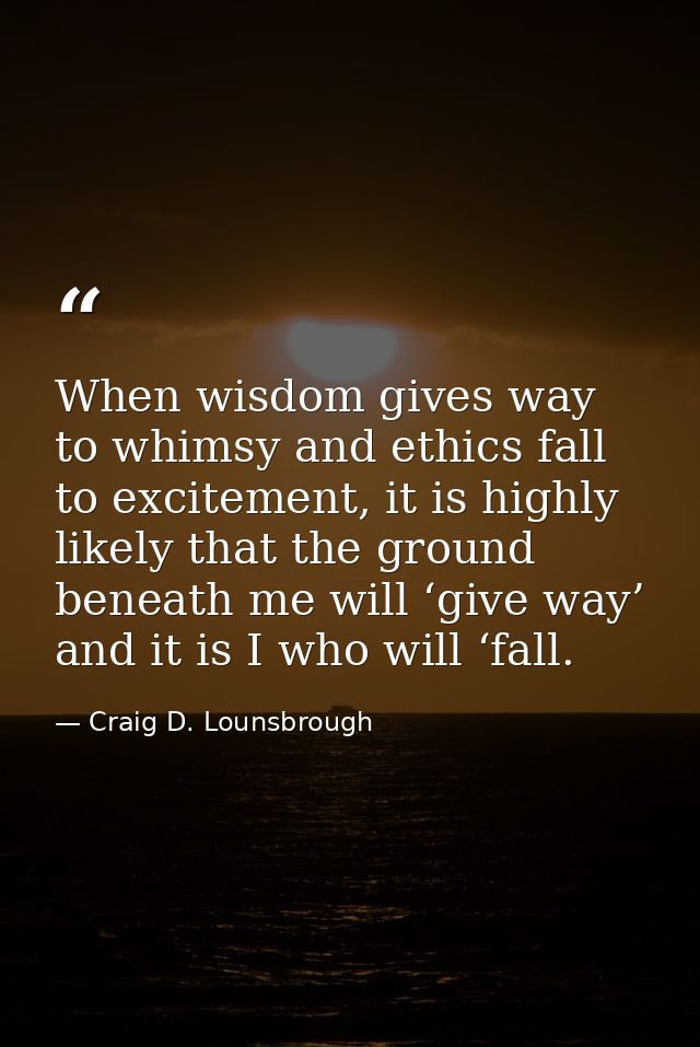 When wisdom gives way to whimsy and ethics fall to excitement, it is highly likely that the ground beneath me will ‘give — Craig D. Lounsbrough