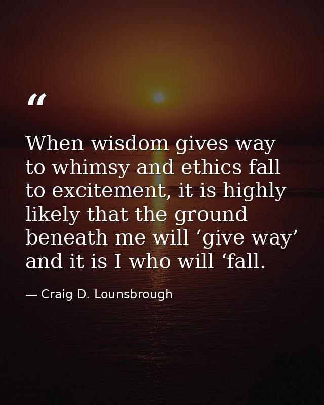 When wisdom gives way to whimsy and ethics fall to excitement, it is highly likely that the ground beneath me will ‘give — Craig D. Lounsbrough