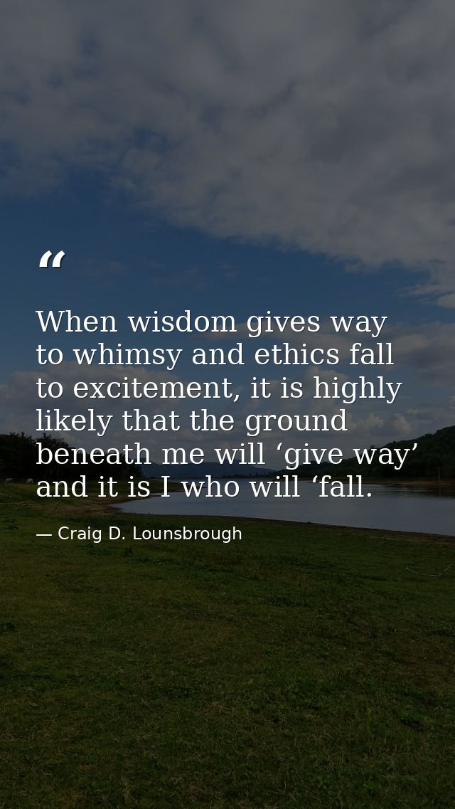 When wisdom gives way to whimsy and ethics fall to excitement, it is highly likely that the ground beneath me will ‘give — Craig D. Lounsbrough