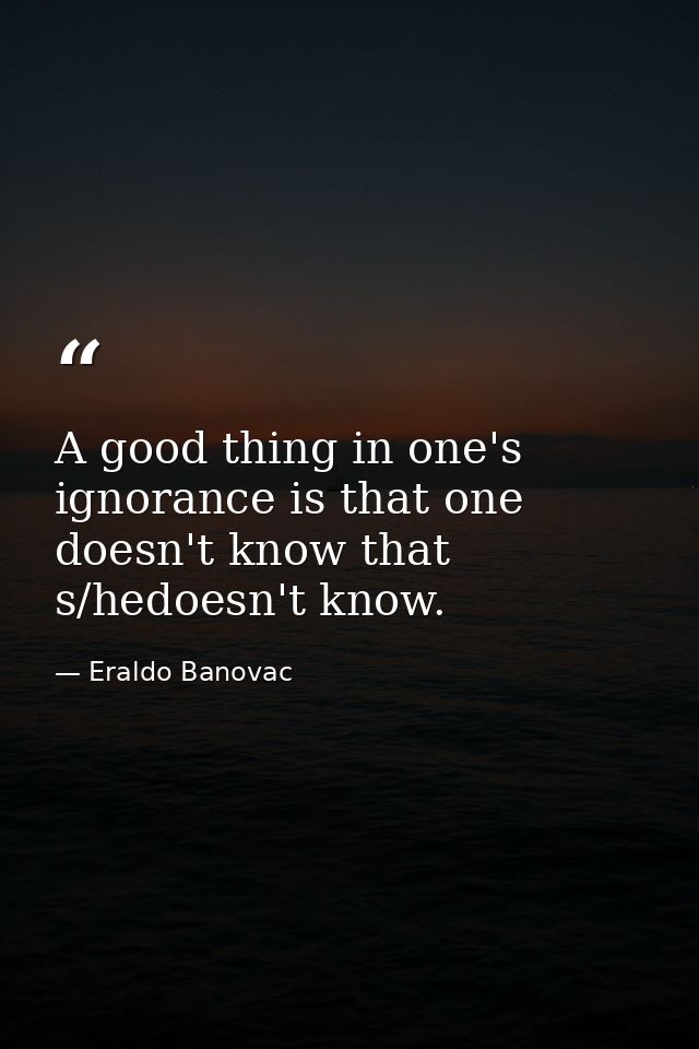 A good thing in one's ignorance is that one doesn't know that s/hedoesn't know. — Eraldo Banovac