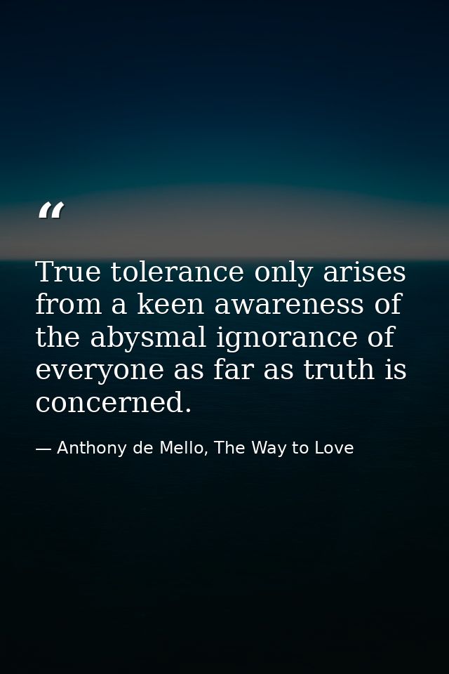 True tolerance only arises from a keen awareness of the abysmal ignorance of everyone as far as truth is concerned. — Anthony de Mello, The Way to Love