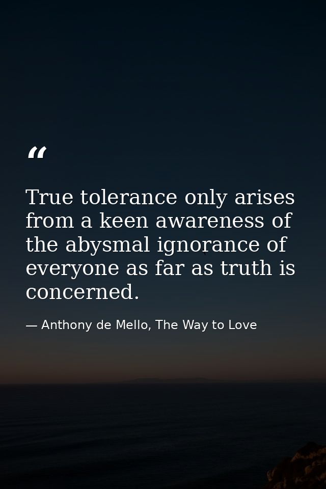 True tolerance only arises from a keen awareness of the abysmal ignorance of everyone as far as truth is concerned. — Anthony de Mello, The Way to Love